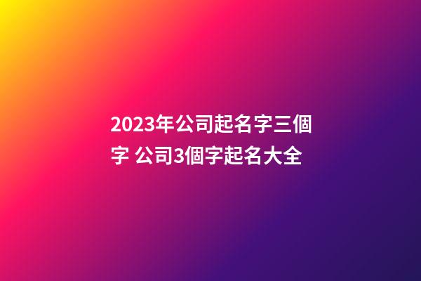2023年公司起名字三個字 公司3個字起名大全-第1張-公司起名-玄機派